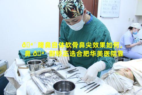 🪴 隆鼻自体软骨鼻尖效果如何，鼻 🪴 部矫正选合肥华美医院靠谱吗